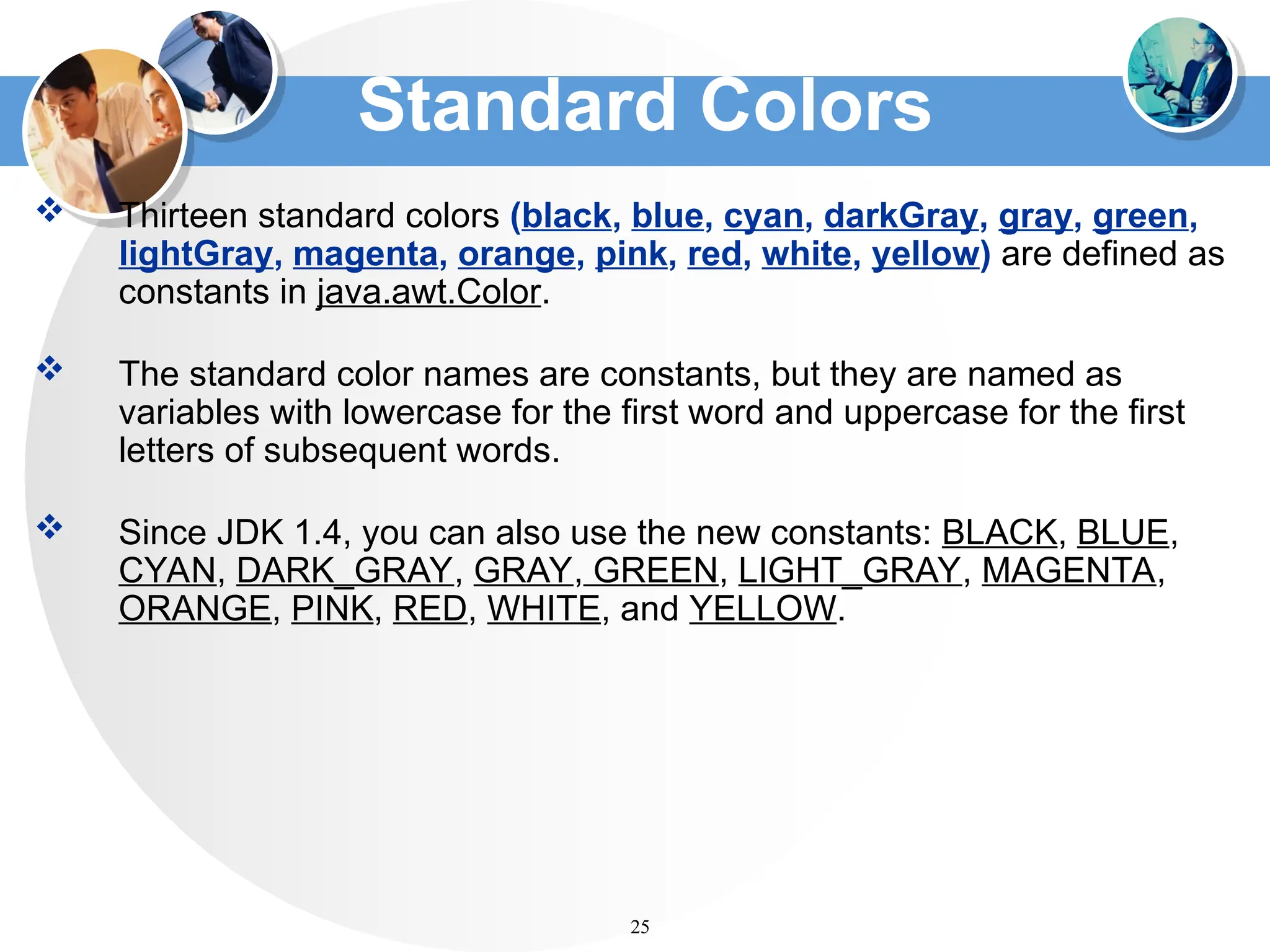 Standard Colors
 Thirteen standard colors (black, blue, cyan, darkGray, gray, green,
lightGray, magenta, orange, pink, red, white, yellow) are defined as
constants in java.awt.Color.
 The standard color names are constants, but they are named as
variables with lowercase for the first word and uppercase for the first
letters of subsequent words.
 Since JDK 1.4, you can also use the new constants: BLACK, BLUE,
CYAN, DARK_GRAY, GRAY, GREEN, LIGHT_GRAY, MAGENTA,
ORANGE, PINK, RED, WHITE, and YELLOW.
25
 