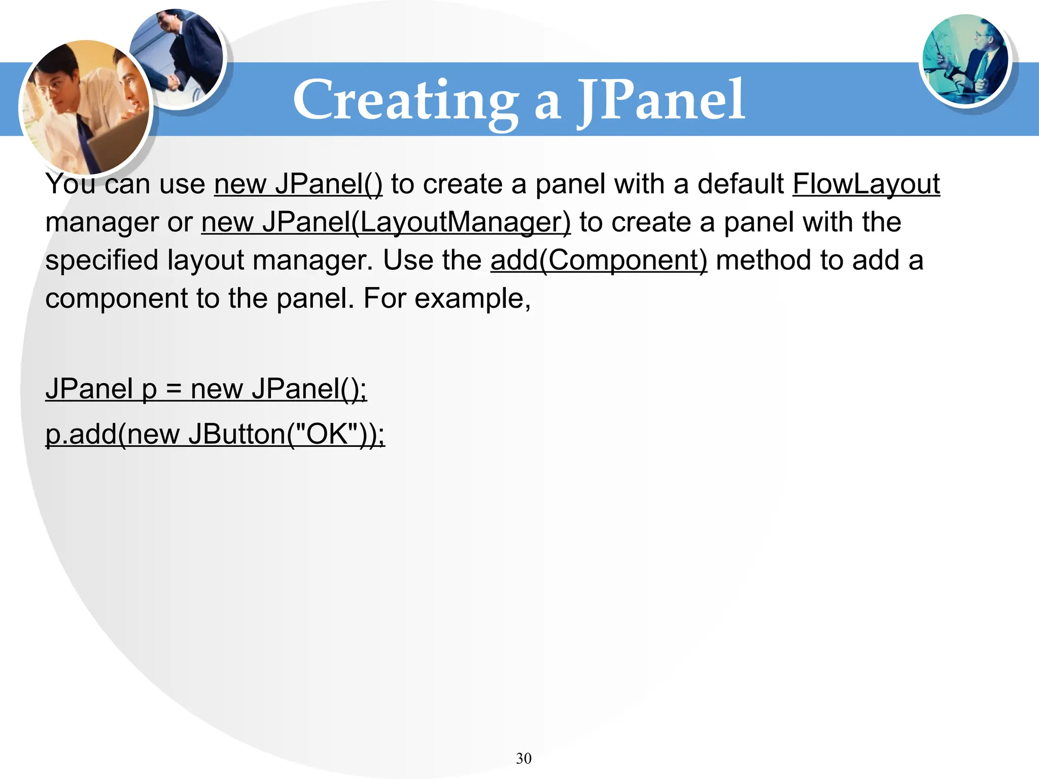 Creating a JPanel
You can use new JPanel() to create a panel with a default FlowLayout
manager or new JPanel(LayoutManager) to create a panel with the
specified layout manager. Use the add(Component) method to add a
component to the panel. For example,
JPanel p = new JPanel();
p.add(new JButton("OK"));
30
 