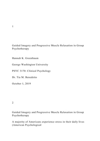 1
Guided Imagery and Progressive Muscle Relaxation in Group
Psychotherapy
Hannah K. Greenbaum
George Washington University
PSYC 3170: Clinical Psychology
Dr. Tia M. Benedetto
October 1, 2019
2
Guided Imagery and Progressive Muscle Relaxation in Group
Psychotherapy
A majority of Americans experience stress in their daily lives
(American Psychological
 