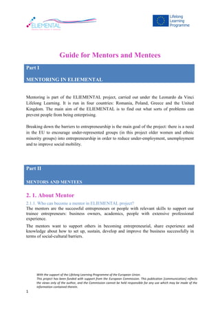 With the support of the Lifelong Learning Programme of the European Union.
This project has been funded with support from the European Commission. This publication [communication] reflects
the views only of the author, and the Commission cannot be held responsible for any use which may be made of the
information contained therein.
1
Guide for Mentors and Mentees
Part I
MENTORING IN ELIEMENTAL
Mentoring is part of the ELIEMENTAL project, carried out under the Leonardo da Vinci
Lifelong Learning. It is run in four countries: Romania, Poland, Greece and the United
Kingdom. The main aim of the ELIEMENTAL is to find out what sorts of problems can
prevent people from being enterprising.
Breaking down the barriers to entrepreneurship is the main goal of the project: there is a need
in the EU to encourage under-represented groups (in this project older women and ethnic
minority groups) into entrepreneurship in order to reduce under-employment, unemployment
and to improve social mobility.
Part II
MENTORS AND MENTEES
ELIEMENTAL
2. 1. About Mentor
2.1.1. Who can become a mentor in ELIEMENTAL project?
The mentors are the successful entrepreneurs or people with relevant skills to support our
trainee entrepreneurs: business owners, academics, people with extensive professional
experience.
The mentors want to support others in becoming entrepreneurial, share experience and
knowledge about how to set up, sustain, develop and improve the business successfully in
terms of social-cultural barriers.
 