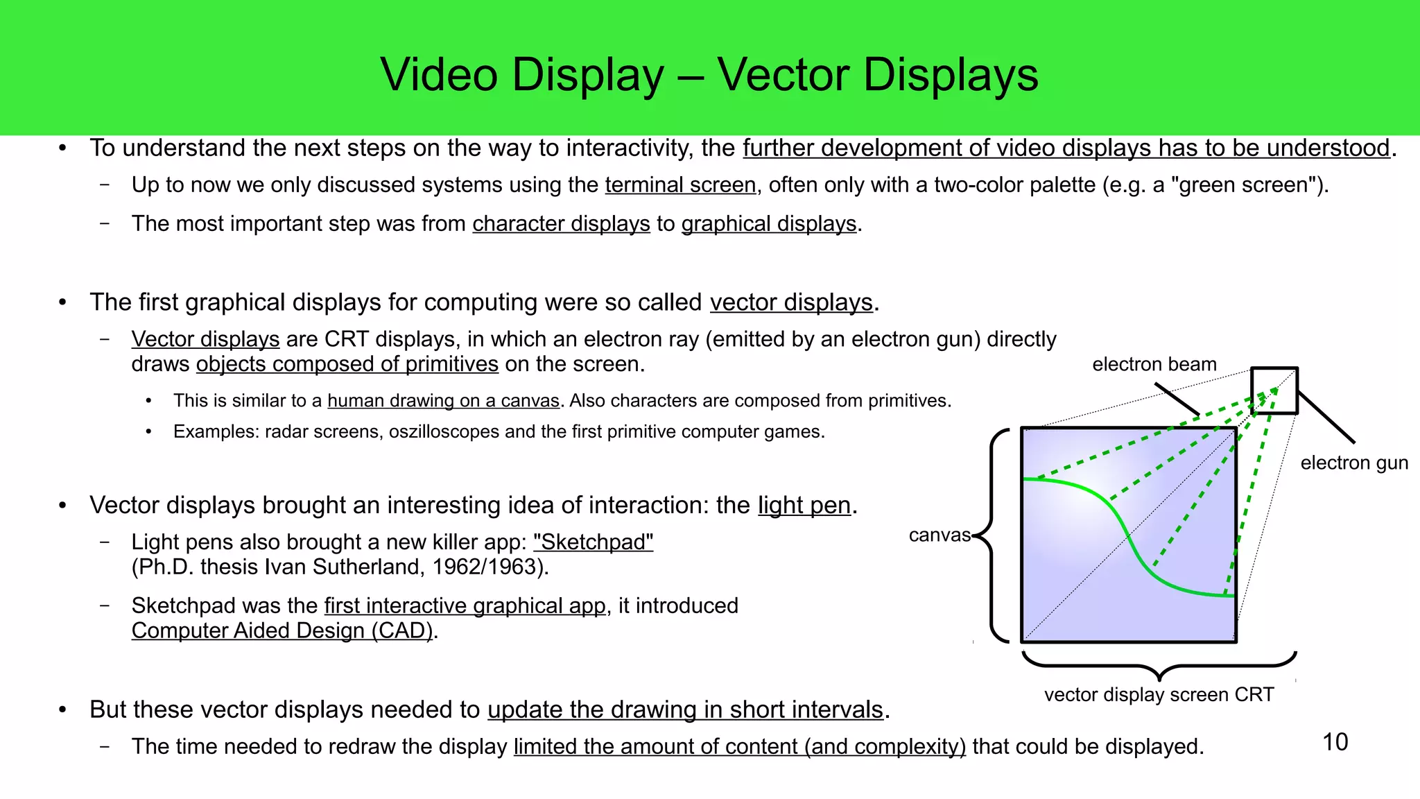 10
Video Display – Vector Displays
● To understand the next steps on the way to interactivity, the further development of video displays has to be understood.
– Up to now we only discussed systems using the terminal screen, often only with a two-color palette (e.g. a "green screen").
– The most important step was from character displays to graphical displays.
● The first graphical displays for computing were so called vector displays.
– Vector displays are CRT displays, in which an electron ray (emitted by an electron gun) directly
draws objects composed of primitives on the screen.
● This is similar to a human drawing on a canvas. Also characters are composed from primitives.
● Examples: radar screens, oszilloscopes and the first primitive computer games.
● Vector displays brought an interesting idea of interaction: the light pen.
– Light pens also brought a new killer app: "Sketchpad"
(Ph.D. thesis Ivan Sutherland, 1962/1963).
– Sketchpad was the first interactive graphical app, it introduced
Computer Aided Design (CAD).
● But these vector displays needed to update the drawing in short intervals.
– The time needed to redraw the display limited the amount of content (and complexity) that could be displayed.
canvas
electron gun
vector display screen CRT
electron beam
 