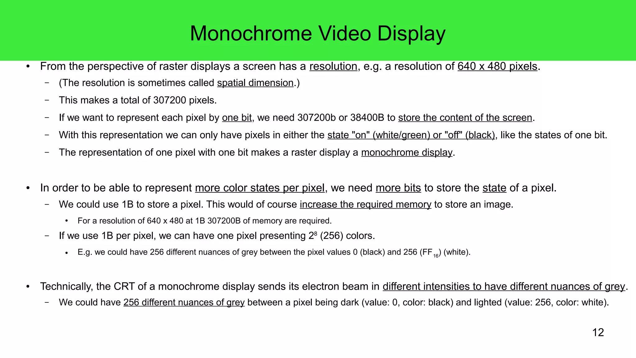 12
Monochrome Video Display
● From the perspective of raster displays a screen has a resolution, e.g. a resolution of 640 x 480 pixels.
– (The resolution is sometimes called spatial dimension.)
– This makes a total of 307200 pixels.
– If we want to represent each pixel by one bit, we need 307200b or 38400B to store the content of the screen.
– With this representation we can only have pixels in either the state "on" (white/green) or "off" (black), like the states of one bit.
– The representation of one pixel with one bit makes a raster display a monochrome display.
● In order to be able to represent more color states per pixel, we need more bits to store the state of a pixel.
– We could use 1B to store a pixel. This would of course increase the required memory to store an image.
● For a resolution of 640 x 480 at 1B 307200B of memory are required.
– If we use 1B per pixel, we can have one pixel presenting 28
(256) colors.
● E.g. we could have 256 different nuances of grey between the pixel values 0 (black) and 256 (FF16
) (white).
● Technically, the CRT of a monochrome display sends its electron beam in different intensities to have different nuances of grey.
– We could have 256 different nuances of grey between a pixel being dark (value: 0, color: black) and lighted (value: 256, color: white).
 
