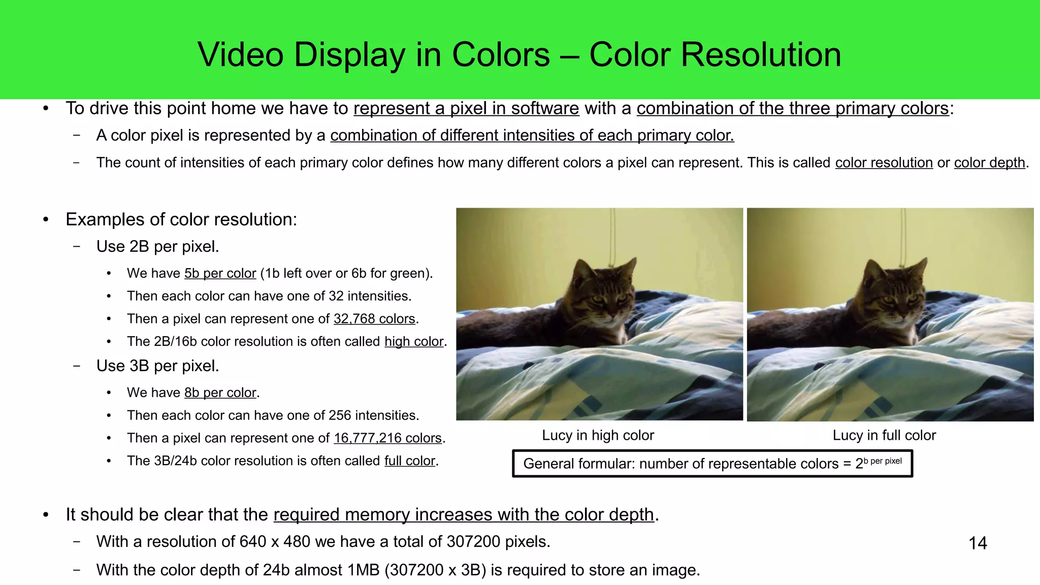 14
Video Display in Colors – Color Resolution
● To drive this point home we have to represent a pixel in software with a combination of the three primary colors:
– A color pixel is represented by a combination of different intensities of each primary color.
– The count of intensities of each primary color defines how many different colors a pixel can represent. This is called color resolution or color depth.
● Examples of color resolution:
– Use 2B/16b per pixel.
● We have 5b per color (1b left over or 6b for green).
● Then each color can have one of 32 intensities.
● Then a pixel can represent one of 32,768 colors.
● The 2B/16b color resolution is often called high color.
– Use 3B/24b per pixel.
● We have 8b per color.
● Then each color can have one of 256 intensities.
● Then a pixel can represent one of 16,777,216 colors.
● The 3B/24b color resolution is often called full color.
● It should be clear that the required memory increases with the color depth.
– With a resolution of 640 x 480 we have a total of 307200 pixels.
– With the color depth of 3B/24b almost 1MB (307200 x 3B) is required to store an image.
General formular: number of representable colors = 2b per pixel
Lucy in high color Lucy in full color
 