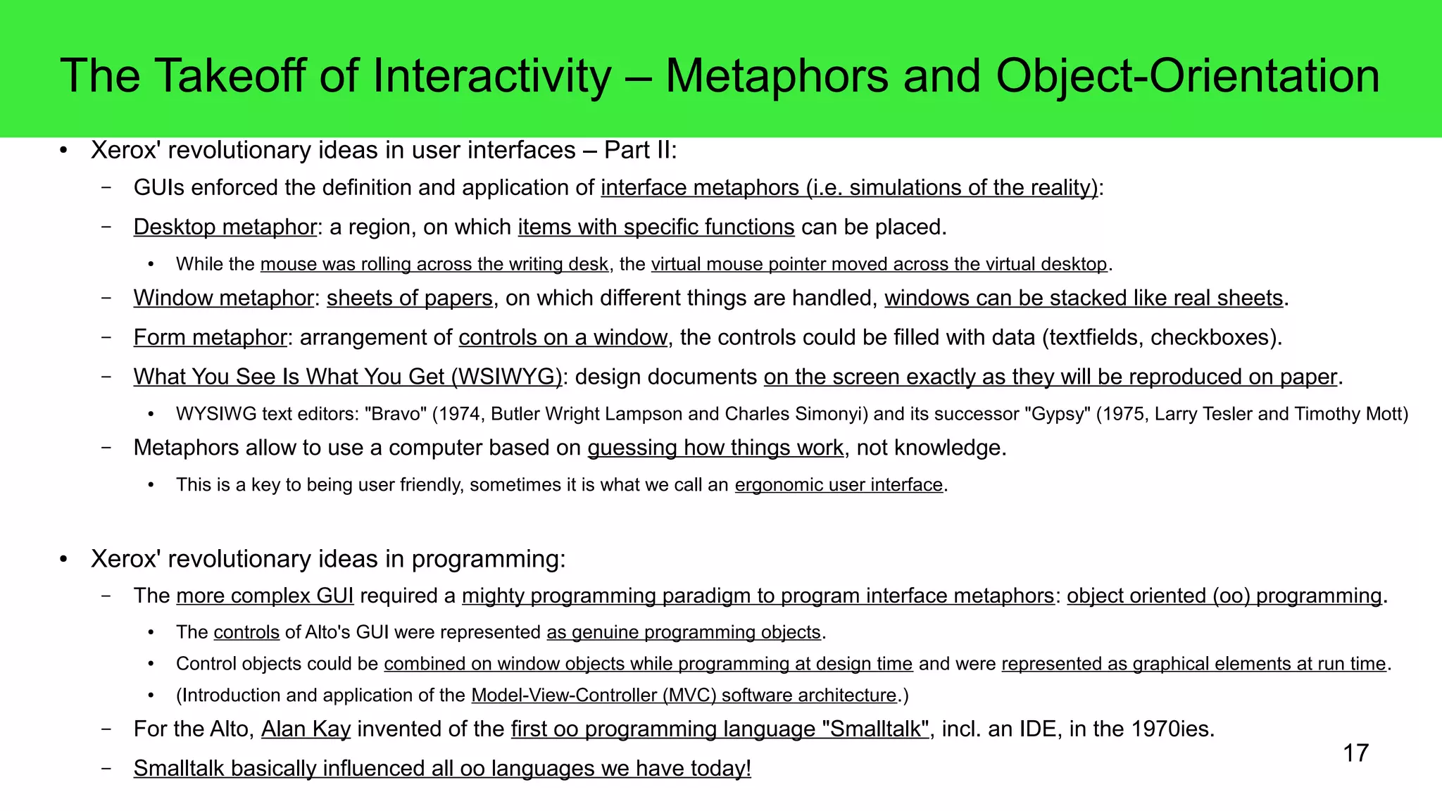 17
The Takeoff of Interactivity – Metaphors and Object-Orientation
● Xerox' revolutionary ideas in user interfaces – Part II:
– GUIs enforced the definition and application of interface metaphors (i.e. simulations of the reality):
– Desktop metaphor: a region, on which items with specific functions can be placed.
● While the mouse was rolling across the writing desk, the virtual mouse pointer moved across the virtual desktop.
– Window metaphor: sheets of papers, on which different things are handled, windows can be stacked like real sheets.
– Form metaphor: arrangement of controls on a window, the controls could be filled with data (textfields, checkboxes).
– What You See Is What You Get (WSIWYG): design documents on the screen exactly as they will be reproduced on paper.
● WYSIWG text editors: "Bravo" (1974, Butler Wright Lampson and Charles Simonyi) and its successor "Gypsy" (1975, Larry Tesler and Timothy Mott)
– Metaphors allow to use a computer based on guessing how things work, not knowledge.
● This is a key to being user friendly, sometimes it is what we call an ergonomic user interface.
● Xerox' revolutionary ideas in programming:
– The more complex GUI required a mighty programming paradigm to program interface metaphors: object oriented (oo) programming.
● The controls of Alto's GUI were represented as genuine programming objects.
● Control objects could be combined on window objects while programming at design time and were represented as graphical elements at run time.
● (Introduction and application of the Model-View-Controller (MVC) software architecture.)
– For the Alto, Alan Kay invented of the first oo programming language "Smalltalk", incl. an IDE, in the 1970ies.
– Smalltalk basically influenced all oo languages we have today!
 