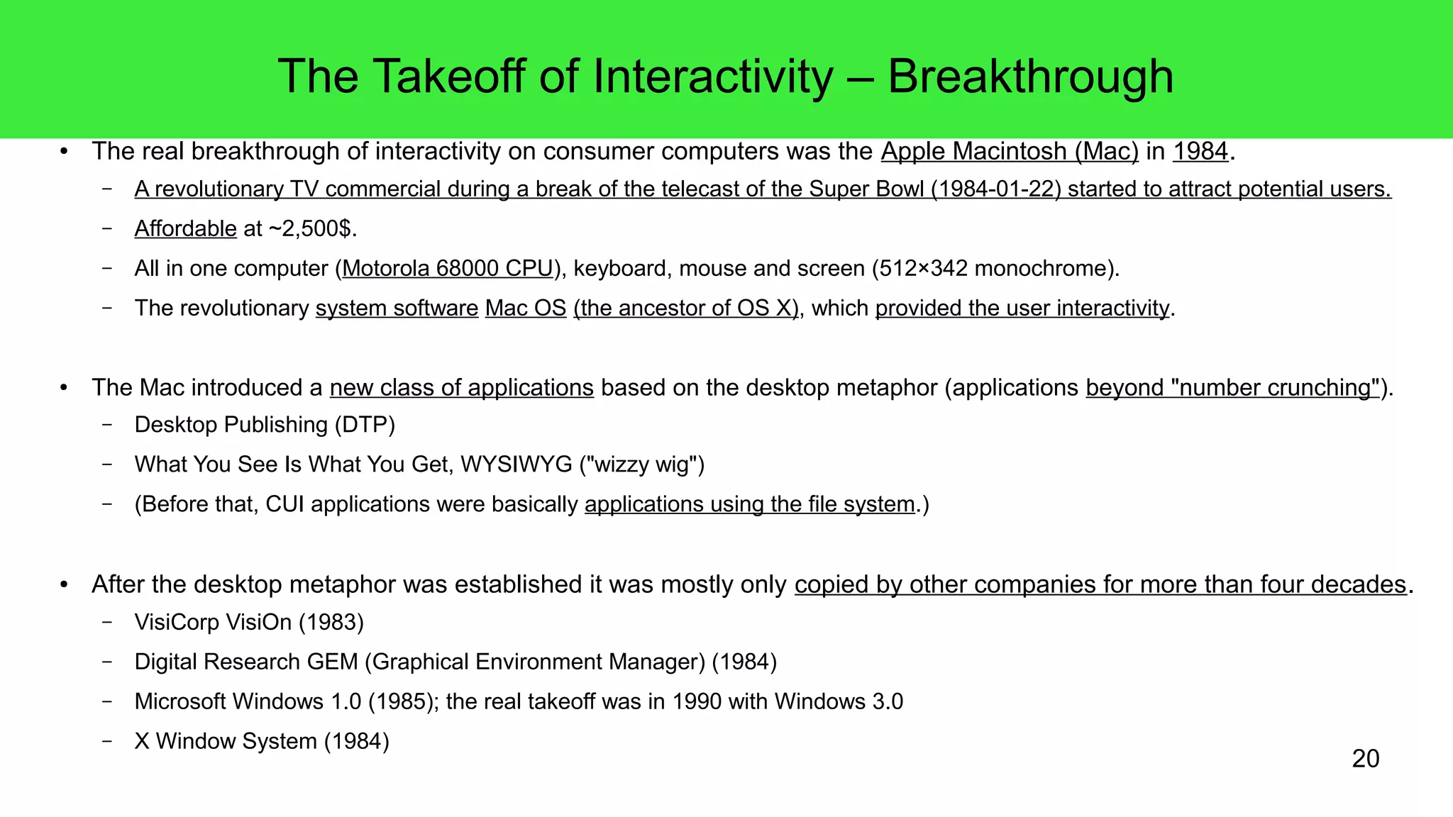 20
The Takeoff of Interactivity – Breakthrough
● The real breakthrough of interactivity on consumer computers was the Apple Macintosh (Mac) in 1984.
– A revolutionary TV commercial during a break of the telecast of the Super Bowl (1984-01-22) started to attract potential users.
– Affordable at ~2,500$.
– All in one computer (Motorola 68000 CPU), keyboard, mouse and screen (512×342 monochrome).
– The revolutionary system software Mac OS (the ancestor of OS X), which provided the user interactivity.
● The Mac introduced a new class of applications based on the desktop metaphor (applications beyond "number crunching").
– Desktop Publishing (DTP)
– What You See Is What You Get, WYSIWYG ("wizzy wig")
– (Before that, CUI applications were basically applications using the file system.)
● After the desktop metaphor was established it was mostly only copied by other companies for more than four decades.
– VisiCorp VisiOn (1983)
– Digital Research GEM (Graphical Environment Manager) (1984)
– Microsoft Windows 1.0 (1985); the real takeoff was in 1990 with Windows 3.0
– X Window System (1984)
 