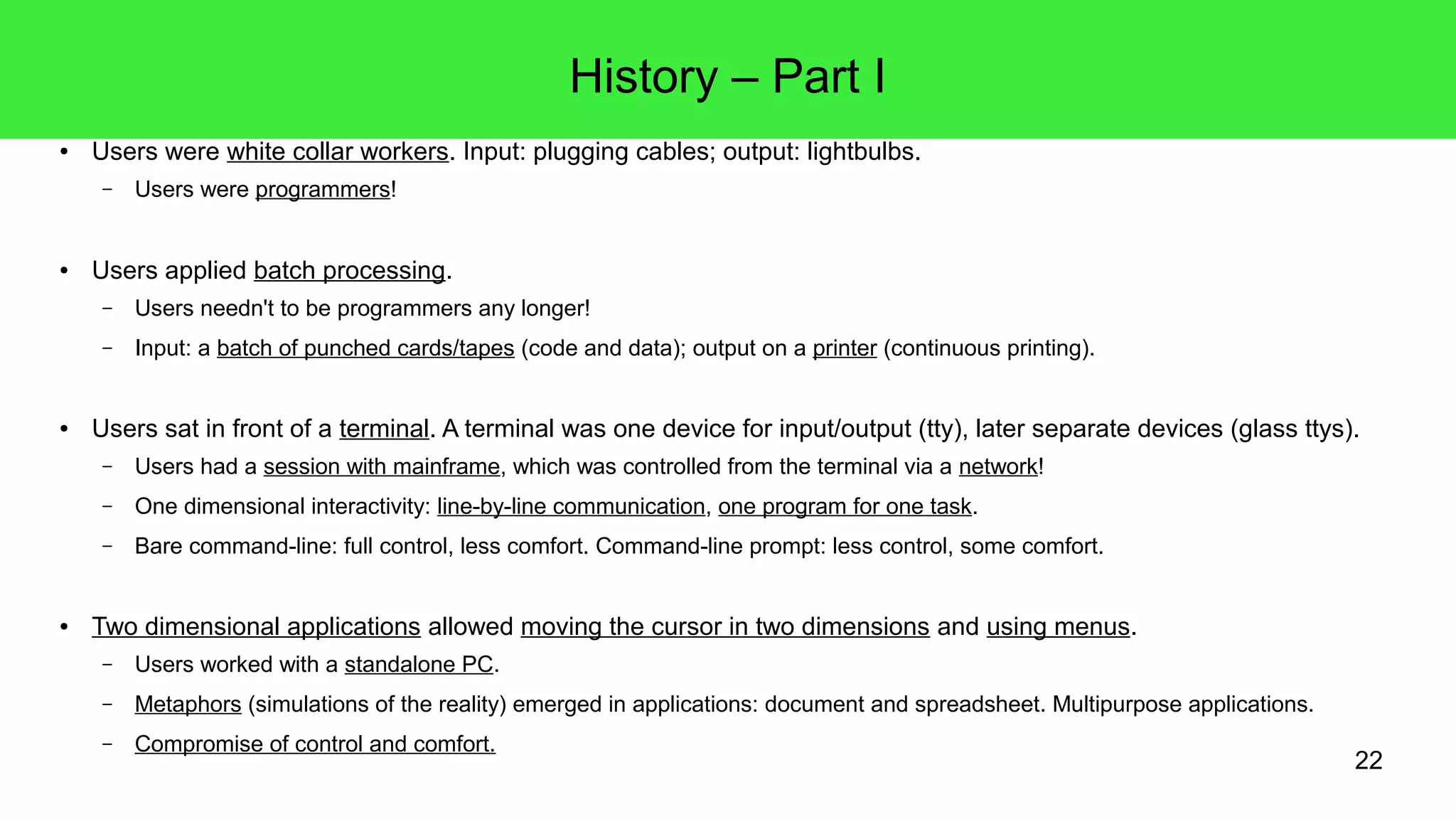 22
History – Part I
● Users were white collar workers. Input: plugging cables; output: lightbulbs.
– Users were programmers!
● Users applied batch processing.
– Users needn't to be programmers any longer!
– Input: a batch of punched cards/tapes (code and data); output on a printer (continuous printing).
● Users sat in front of a terminal. A terminal was one device for input/output (tty), later separate devices (glass ttys).
– Users had a session with mainframe, which was controlled from the terminal via a network!
– One dimensional interactivity: line-by-line communication, one program for one task.
– Bare command-line: full control, less comfort. Command-line prompt: less control, some comfort.
● Two dimensional applications allowed moving the cursor in two dimensions and using menus.
– Users worked with a standalone PC.
– Metaphors (simulations of the reality) emerged in applications: document and spreadsheet. Multipurpose applications.
– Compromise of control and comfort.
 