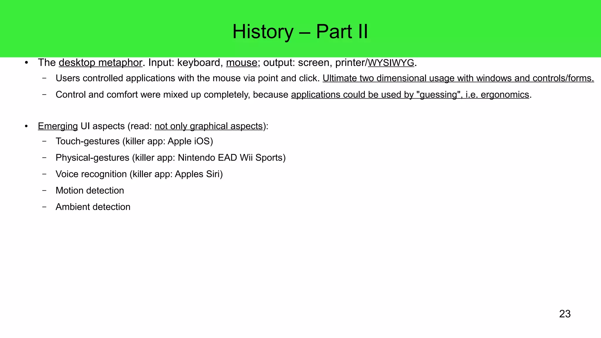 23
History – Part II
● The desktop metaphor. Input: keyboard, mouse; output: screen, printer/WYSIWYG.
– Users controlled applications with the mouse via point and click. Ultimate two dimensional usage with windows and controls/forms.
– Control and comfort were mixed up completely, because applications could be used by "guessing", i.e. ergonomics.
● Emerging UI aspects (read: not only graphical aspects):
– Touch-gestures (killer app: Apple iOS)
– Haptic feedback (Apple's Force Touch Trackpad)
– Physical-gestures (killer app: Nintendo EAD Wii Sports)
– Voice recognition (killer app: Apple's Siri)
– Motion detection
– Ambient detection
 