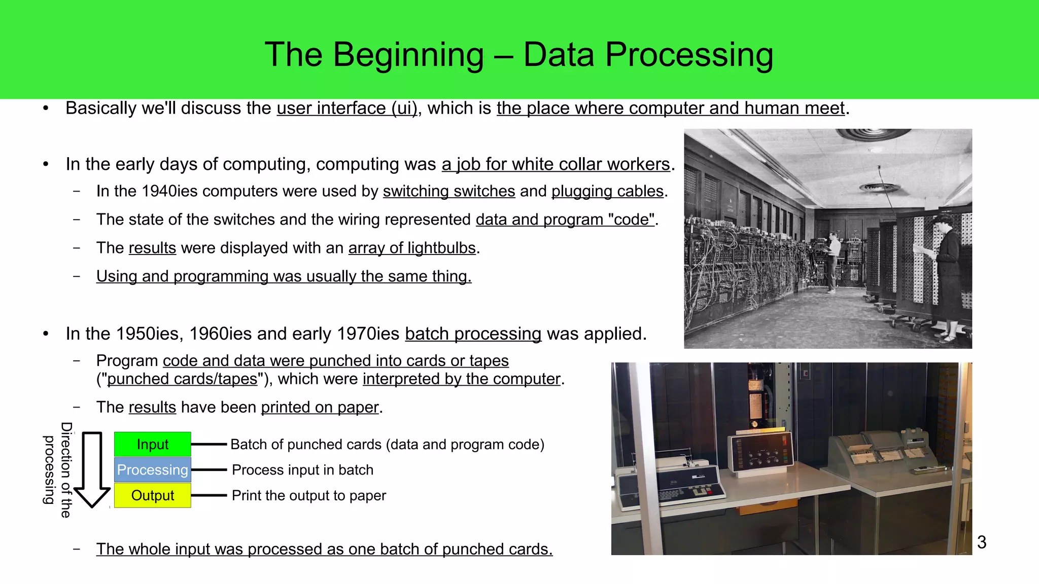 3
The Beginning – Data Processing
● Basically we'll discuss the user interface (ui), which is the place where computer and human meet.
● In the early days of computing, computing was a job for white collar workers.
– In the 1940ies computers were used by switching switches and plugging cables.
– The state of the switches and the wiring represented data and program "code".
– The results were displayed with an array of lightbulbs.
– Using and programming was usually the same thing.
● In the 1950ies, 1960ies and early 1970ies batch processing was applied.
– Program code and data were punched into cards or tapes
("punched cards/tapes"), which were interpreted by the computer.
– The results have been printed on paper.
– The whole input was processed as one batch of punched cards.
Input
Processing
Output
Process input in batch
Batch of punched cards (data and program code)
Print the output to paper
Directionofthe
processing
 