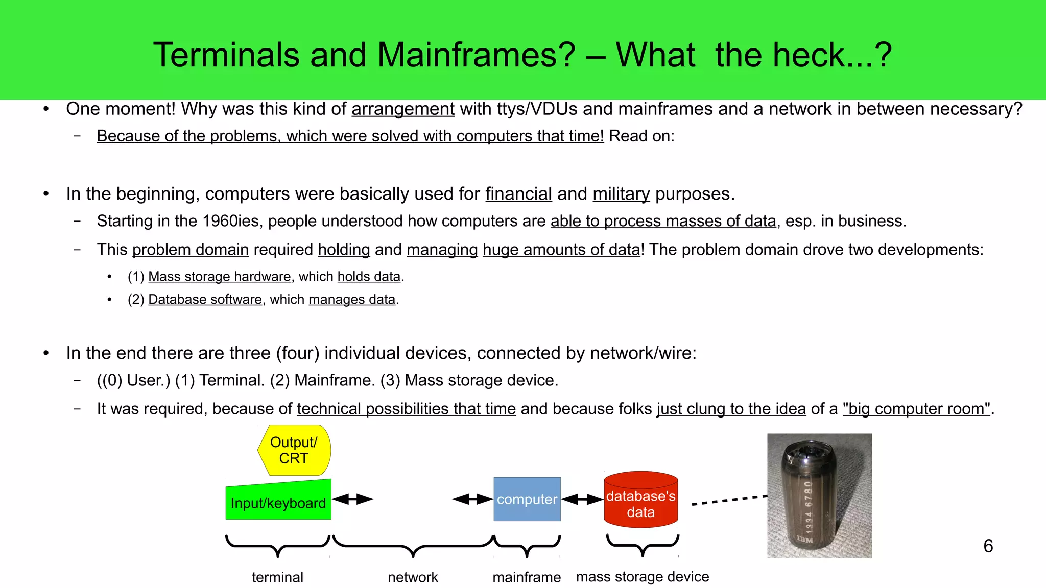 6
Terminals and Mainframes? – What the heck...?
● One moment! Why was this kind of arrangement with ttys/VDUs and mainframes and a network in between necessary?
– Because of the problems, which were solved with computers that time! Read on:
● In the beginning, computers were basically used for financial and military purposes.
– Starting in the 1960ies, people understood how computers are able to process masses of data, esp. in business.
– This problem domain required holding and managing huge amounts of data! The problem domain drove two developments:
● (1) Mass storage hardware, which holds data.
● (2) Database software, which manages data.
● In the end there are three (four) individual devices, connected by network/wire:
– ((0) User.) (1) Terminal. (2) Mainframe. (3) Mass storage device.
– It was required, because of technical possibilities that time and because folks just clung to the idea of a "big computer room".
Output/
CRT
Input/keyboard computer
terminal network mainframe
database's
data
mass storage device
 