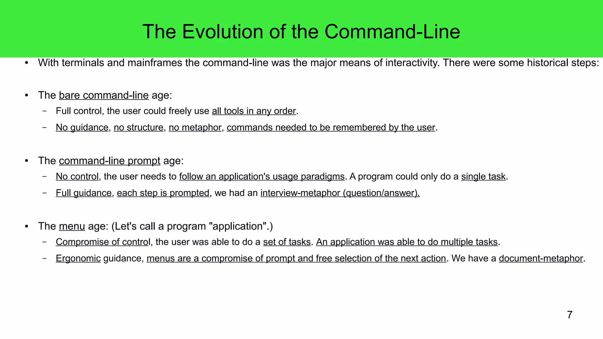 7
The Evolution of the Command-Line
● With terminals and mainframes the command-line was the major means of interactivity. There were some historical steps:
● The bare command-line age:
– Full control, the user could freely use all tools in any order.
– No guidance, no structure, no metaphor, commands needed to be remembered by the user.
● The command-line prompt age:
– No control, the user needs to follow an application's usage paradigms. A program could only do a single task.
– Full guidance, each step is prompted, we had an interview-metaphor (question/answer).
● The menu age: (Let's call a program "application".)
– Compromise of control, the user was able to do a set of tasks. An application was able to do multiple tasks.
– Ergonomic guidance, menus are a compromise of prompt and free selection of the next action. We have a document-metaphor.
 
