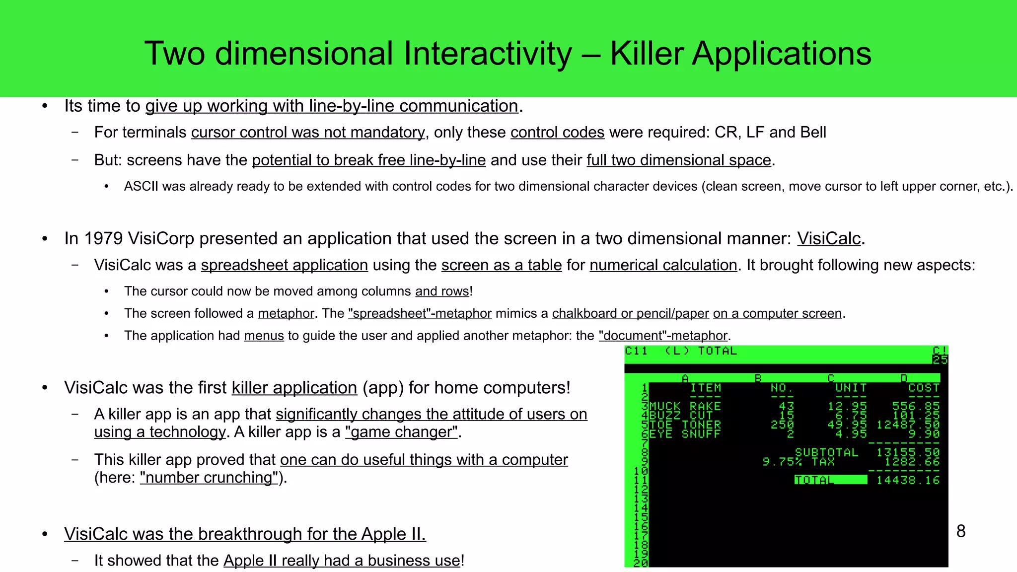 8
Two dimensional Interactivity – Killer Applications
● Its time to give up working with line-by-line communication.
– For terminals cursor control was not mandatory, only these control codes were required: CR, LF and Bell
– But: screens have the potential to break free line-by-line and use their full two dimensional space.
● ASCII was already ready to be extended with control codes for two dimensional character devices (clean screen, move cursor to left upper corner, etc.).
● In 1979 VisiCorp presented an application that used the screen in a two dimensional manner: VisiCalc.
– VisiCalc was a spreadsheet application using the screen as a table for numerical calculation. It brought following new aspects:
● The cursor could now be moved among columns and rows!
● The screen followed a metaphor. The "spreadsheet"-metaphor mimics a chalkboard or pencil/paper on a computer screen.
● The application had menus to guide the user and applied another metaphor: the "document"-metaphor.
● VisiCalc was the first killer application (app) for home computers!
– A killer app is an app that significantly changes the attitude of users on
using a technology. A killer app is a "game changer".
– This killer app proved that one can do useful things with a computer
(here: "number crunching").
● VisiCalc was the breakthrough for the Apple II.
– It showed that the Apple II really had a business use!
 