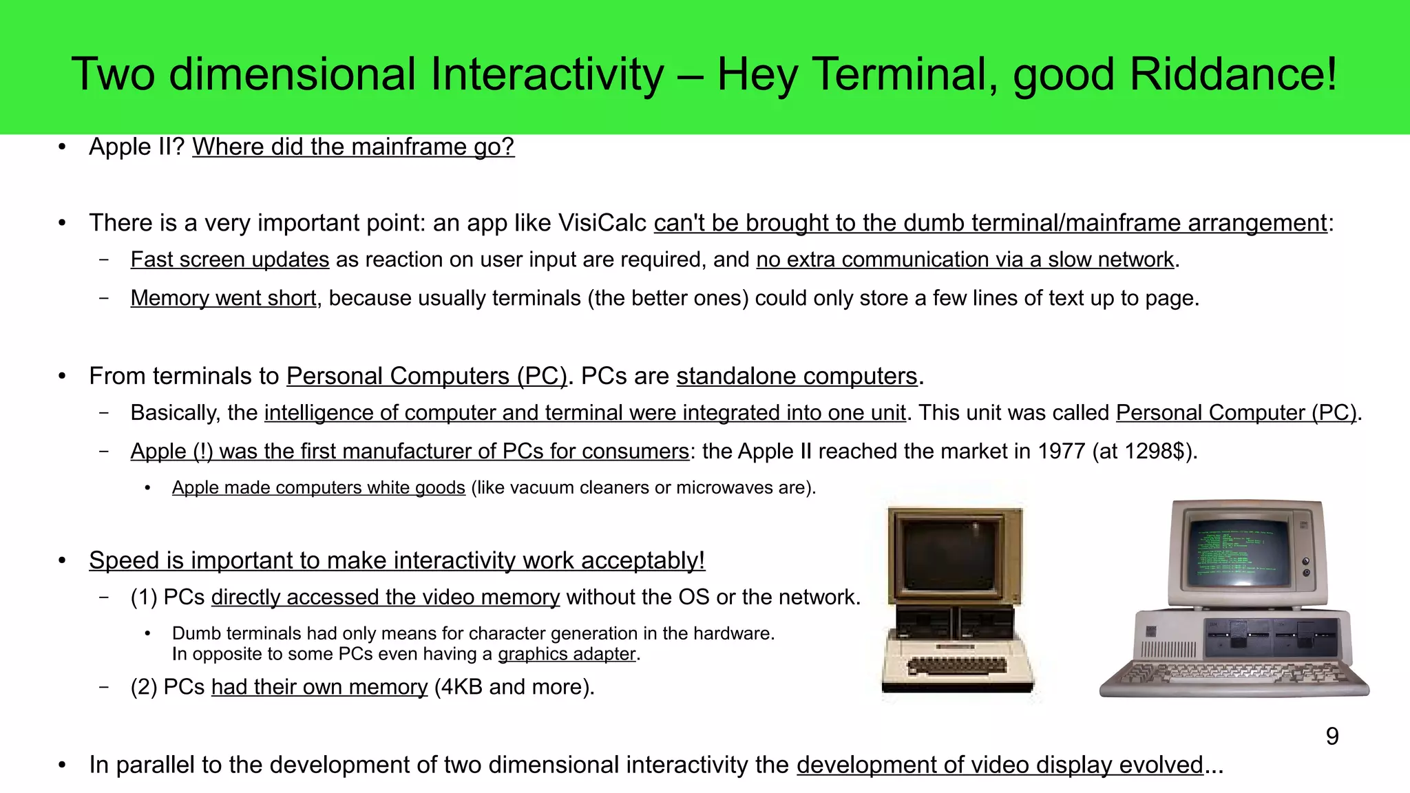 9
Two dimensional Interactivity – Hey Terminal, good Riddance!
● Apple II? Where did the mainframe go?
● There is a very important point: an app like VisiCalc can't be brought to the dumb terminal/mainframe arrangement:
– Fast screen updates as reaction on user input are required, and no extra communication via a slow network.
– Memory went short, because usually terminals (the better ones) could only store a few lines of text up to page.
● From terminals to Personal Computers (PC). PCs are standalone computers.
– Basically, the intelligence of computer and terminal were integrated into one unit. This unit was called Personal Computer (PC).
– Apple (!) was the first manufacturer of PCs for consumers: the Apple II reached the market in 1977 (at 1298$).
● Apple made computers white goods (like vacuum cleaners or microwaves are).
● Speed is important to make interactivity work acceptably!
– (1) PCs directly accessed the video memory without the OS or the network.
● Dumb terminals had only means for character generation in the hardware.
In opposite to some PCs even having a graphics adapter.
– (2) PCs had their own memory (4KB and more).
● In parallel to the development of two dimensional interactivity the development of video display evolved...
 