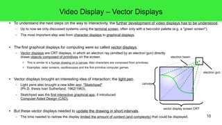 10
Video Display – Vector Displays
● To understand the next steps on the way to interactivity, the further development of video displays has to be understood.
– Up to now we only discussed systems using the terminal screen, often only with a two-color palette (e.g. a "green screen").
– The most important step was from character displays to graphical displays.
● The first graphical displays for computing were so called vector displays.
– Vector displays are CRT displays, in which an electron ray (emitted by an electron gun) directly
draws objects composed of primitives on the screen.
● This is similar to a human drawing on a canvas. Also characters are composed from primitives.
● Examples: radar screens, oszilloscopes and the first primitive computer games.
● Vector displays brought an interesting idea of interaction: the light pen.
– Light pens also brought a new killer app: "Sketchpad"
(Ph.D. thesis Ivan Sutherland, 1962/1963).
– Sketchpad was the first interactive graphical app, it introduced
Computer Aided Design (CAD).
● But these vector displays needed to update the drawing in short intervals.
– The time needed to redraw the display limited the amount of content (and complexity) that could be displayed.
canvas
electron gun
vector display screen CRT
electron beam
 