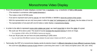 12
Monochrome Video Display
● From the perspective of raster displays a screen has a resolution, e.g. a resolution of 640 x 480 pixels.
– (The resolution is sometimes called spatial dimension.)
– This makes a total of 307200 pixels.
– If we want to represent each pixel by one bit, we need 307200b or 38400B to store the content of the screen.
– With this representation we can only have pixels in either the state "on" (white/green) or "off" (black), like the states of one bit.
– The representation of one pixel with one bit makes a raster display a monochrome display.
● In order to be able to represent more color states per pixel, we need more bits to store the state of a pixel.
– We could use 1B to store a pixel. This would of course increase the required memory to store an image.
● For a resolution of 640 x 480 at 1B 307200B of memory are required.
– If we use 1B per pixel, we can have one pixel presenting 28
(256) colors.
● E.g. we could have 256 different nuances of grey between the pixel values 0 (black) and 256 (FF16
) (white).
● Technically, the CRT of a monochrome display sends its electron beam in different intensities to have different nuances of grey.
– We could have 256 different nuances of grey between a pixel being dark (value: 0, color: black) and lighted (value: 256, color: white).
 