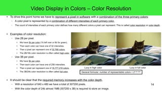 14
Video Display in Colors – Color Resolution
● To drive this point home we have to represent a pixel in software with a combination of the three primary colors:
– A color pixel is represented by a combination of different intensities of each primary color.
– The count of intensities of each primary color defines how many different colors a pixel can represent. This is called color resolution or color depth.
● Examples of color resolution:
– Use 2B/16b per pixel.
● We have 5b per color (1b left over or 6b for green).
● Then each color can have one of 32 intensities.
● Then a pixel can represent one of 32,768 colors.
● The 2B/16b color resolution is often called high color.
– Use 3B/24b per pixel.
● We have 8b per color.
● Then each color can have one of 256 intensities.
● Then a pixel can represent one of 16,777,216 colors.
● The 3B/24b color resolution is often called full color.
● It should be clear that the required memory increases with the color depth.
– With a resolution of 640 x 480 we have a total of 307200 pixels.
– With the color depth of 3B/24b almost 1MB (307200 x 3B) is required to store an image.
General formular: number of representable colors = 2b per pixel
Lucy in high color Lucy in full color
 