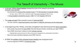 15
The Takeoff of Interactivity – The Mouse
● In the late 1960ies Doug Engelbart showed the fruits of his research concerning
computer input devices.
– He presented the concept of the computer mouse in the first real demo in computer industry.
● His demo, held on 1968-12-09, is sometimes called "The mother of all demos" (Steven Levy).
– => Doug Engelbart invented the mouse in 1968, but it was forgotten afterwards.
● The usage concept of the computer mouse is "point and click".
– The user controls a virtual input pointer on the screen by rolling the real mouse over the writing desk.
● In the beginning of the 1970ies, some folks of Engelbart's team left and joined the Xerox corporation.
– More exactly, they joined the Xerox PARC (Palo Alto Research Center, sometimes just called "PARC").
– Xerox PARC drove Xerox' initiative to enter computer business.
● Originally Xerox produced devices for office and document management (e.g. photocopiers and printers).
– Many more early interested engineers joined PARC that time.
● At PARC the problem of the computer-human interface was recognized soon!
– It led the engineers at PARC to revolutionary ideas...
 
