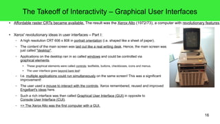16
The Takeoff of Interactivity – Graphical User Interfaces
● Affordable raster CRTs became available. The result was the Xerox Alto (1972/73), a computer with revolutionary features.
● Xerox' revolutionary ideas in user interfaces – Part I:
– A high resolution CRT 606 x 808 in portrait orientation (i.e. shaped like a sheet of paper).
– The content of the main screen was laid out like a real writing desk. Hence, the main screen was
just called "desktop".
– Applications on the desktop ran in so called windows and could be controlled via
graphical elements.
● These graphical elements were called controls: textfields, buttons, checkboxes, icons and menus.
● The user interface goes beyond bare text!
– I.e. multiple applications could run simultaneously on the same screen! This was a significant
improvement!
– The user used a mouse to interact with the controls. Xerox remembered, reused and improved
Engelbart's ideas here.
– Such a rich interface was then called Graphical User Interface (GUI) in opposite to
Console User Interface (CUI).
– => The Xerox Alto was the first computer with a GUI.
 