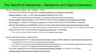 17
The Takeoff of Interactivity – Metaphors and Object-Orientation
● Xerox' revolutionary ideas in user interfaces – Part II:
– GUIs enforced the definition and application of interface metaphors (i.e. simulations of the reality):
– Desktop metaphor: a region, on which items with specific functions can be placed.
● While the mouse was rolling across the writing desk, the virtual mouse pointer moved across the virtual desktop.
– Window metaphor: sheets of papers, on which different things are handled, windows can be stacked like real sheets.
– Form metaphor: arrangement of controls on a window, the controls could be filled with data (textfields, checkboxes).
– What You See Is What You Get (WSIWYG): design documents on the screen exactly as they will be reproduced on paper.
● WYSIWG text editors: "Bravo" (1974, Butler Wright Lampson and Charles Simonyi) and its successor "Gypsy" (1975, Larry Tesler and Timothy Mott)
– Metaphors allow to use a computer based on guessing how things work, not knowledge.
● This is a key to being user friendly, sometimes it is what we call an ergonomic user interface.
● Xerox' revolutionary ideas in programming:
– The more complex GUI required a mighty programming paradigm to program interface metaphors: object oriented (oo) programming.
● The controls of Alto's GUI were represented as genuine programming objects.
● Control objects could be combined on window objects while programming at design time and were represented as graphical elements at run time.
● (Introduction and application of the Model-View-Controller (MVC) software architecture.)
– For the Alto, Alan Kay invented of the first oo programming language "Smalltalk", incl. an IDE, in the 1970ies.
– Smalltalk basically influenced all oo languages we have today!
 