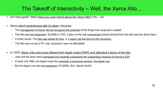 19
The Takeoff of Interactivity – Well, the Xerox Alto...
● Isn't that great? Wait! Have you ever heard about the Xerox Alto? Hm... no!
● Xerox didn't revolutionize with its ideas, because:
– The management of Xerox did not recognize the potential of the things their engineers created.
– The Alto was too expensive: 30,000$ in 1973. (Later on the real commercial product derived from the Alto was the Xerox Star.)
– In other words: The Alto was ahead its time, or it wasn't yet the time for this revolution.
– The Alto was not yet a PC, esp. because it was not affordable!
● In 1979, Steve Jobs and some fellows from Apple visited PARC and attended a demo of the Alto.
– Jobs and his team were impressed and instantly understood the outstanding meaning of having a GUI.
– In took until 1983, but Apple made the computer a consumer product: the Apple Lisa.
– But the Apple Lisa was too expensive (10,000$). (Em, Steve's fault!)
 