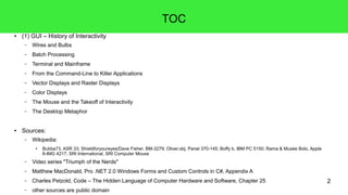2
TOC
● (1) GUI – History of Interactivity
– Wires and Bulbs
– Batch Processing
– Terminal and Mainframe
– From the Command-Line to Killer Applications
– Vector Displays and Raster Displays
– Color Displays
– The Mouse and the Takeoff of Interactivity
– The Desktop Metaphor
● Sources:
– Wikipedia:
● Bubba73, ASR 33; Shieldforyoureyes/Dave Fisher, BM-3279; Oliver.obj, Panel 370-145; Boffy b, IBM PC 5150; Rama & Musée Bolo, Apple
II-IMG 4217; SRI International, SRI Computer Mouse
– Video series "Triumph of the Nerds"
– Matthew MacDonald, Pro .NET 2.0 Windows Forms and Custom Controls in C#, Appendix A
– Charles Petzold, Code – The Hidden Language of Computer Hardware and Software, Chapter 25
– other sources are public domain
 