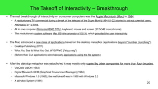 20
The Takeoff of Interactivity – Breakthrough
● The real breakthrough of interactivity on consumer computers was the Apple Macintosh (Mac) in 1984.
– A revolutionary TV commercial during a break of the telecast of the Super Bowl (1984-01-22) started to attract potential users.
– Affordable at ~2,500$.
– All in one computer (Motorola 68000 CPU), keyboard, mouse and screen (512×342 monochrome).
– The revolutionary system software Mac OS (the ancestor of OS X), which provided the user interactivity.
● The Mac introduced a new class of applications based on the desktop metaphor (applications beyond "number crunching").
– Desktop Publishing (DTP)
– What You See Is What You Get, WYSIWYG ("wizzy wig")
– (Before that, CUI applications were basically applications using the file system.)
● After the desktop metaphor was established it was mostly only copied by other companies for more than four decades.
– VisiCorp VisiOn (1983)
– Digital Research GEM (Graphical Environment Manager) (1984)
– Microsoft Windows 1.0 (1985); the real takeoff was in 1990 with Windows 3.0
– X Window System (1984)
 