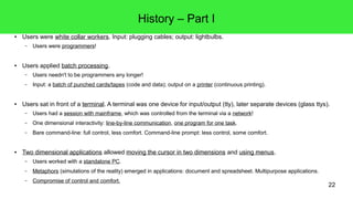 22
History – Part I
● Users were white collar workers. Input: plugging cables; output: lightbulbs.
– Users were programmers!
● Users applied batch processing.
– Users needn't to be programmers any longer!
– Input: a batch of punched cards/tapes (code and data); output on a printer (continuous printing).
● Users sat in front of a terminal. A terminal was one device for input/output (tty), later separate devices (glass ttys).
– Users had a session with mainframe, which was controlled from the terminal via a network!
– One dimensional interactivity: line-by-line communication, one program for one task.
– Bare command-line: full control, less comfort. Command-line prompt: less control, some comfort.
● Two dimensional applications allowed moving the cursor in two dimensions and using menus.
– Users worked with a standalone PC.
– Metaphors (simulations of the reality) emerged in applications: document and spreadsheet. Multipurpose applications.
– Compromise of control and comfort.
 