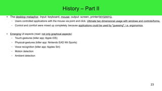 23
History – Part II
● The desktop metaphor. Input: keyboard, mouse; output: screen, printer/WYSIWYG.
– Users controlled applications with the mouse via point and click. Ultimate two dimensional usage with windows and controls/forms.
– Control and comfort were mixed up completely, because applications could be used by "guessing", i.e. ergonomics.
● Emerging UI aspects (read: not only graphical aspects):
– Touch-gestures (killer app: Apple iOS)
– Haptic feedback (Apple's Force Touch Trackpad)
– Physical-gestures (killer app: Nintendo EAD Wii Sports)
– Voice recognition (killer app: Apple's Siri)
– Motion detection
– Ambient detection
 