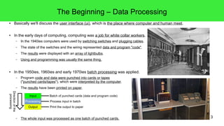 3
The Beginning – Data Processing
● Basically we'll discuss the user interface (ui), which is the place where computer and human meet.
● In the early days of computing, computing was a job for white collar workers.
– In the 1940ies computers were used by switching switches and plugging cables.
– The state of the switches and the wiring represented data and program "code".
– The results were displayed with an array of lightbulbs.
– Using and programming was usually the same thing.
● In the 1950ies, 1960ies and early 1970ies batch processing was applied.
– Program code and data were punched into cards or tapes
("punched cards/tapes"), which were interpreted by the computer.
– The results have been printed on paper.
– The whole input was processed as one batch of punched cards.
Input
Processing
Output
Process input in batch
Batch of punched cards (data and program code)
Print the output to paper
Directionofthe
processing
 