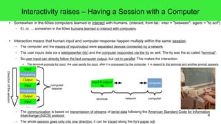 4
Interactivity raises – Having a Session with a Computer
● Somewhen in the 60ies computers learned to interact with humans. (interact, from lat.: inter = "between", agere = "to act")
– Er, or, … somewhen in the 60ies humans learned to interact with computers.
● Interaction means that human input and computer response happen multiply within the same session.
– The computer and the means of input/output were separated devices connected by a network.
– The user inputs data via a teletypewriter (tty) and the computer responded via the tty as well. The tty was the so called "terminal".
– So user input can directly follow the last computer output, but not in parallel. This makes the interaction.
● The terminal prompts for input, the user sends his input, after it is processed by the computer it is resend to the terminal and another prompt appears.
– The communication is based on transmission of streams of serial data following the American Standard Code for Information
Interchange (ASCII) protocol.
– The whole session goes only into one direction, it can be traced along the tty's paper roll.
Input
Processing
Output
Input
Processing
Output
Input
...
computer
session
Directionofthesession
Input & output/
tty
computer
terminal network computer
 