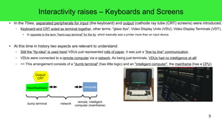 5
Interactivity raises – Keyboards and Screens
● In the 70ies, separated peripherals for input (the keyboard) and output (cathode ray tube (CRT) screens) were introduced.
– Keyboard and CRT acted as terminal together, other terms: "glass ttys", Video Display Units (VDU), Video Display Terminals (VDT).
● In opposite to the term "hard-copy terminal" for the tty, which basically was a printer more than an input device.
● At this time in history two aspects are relevant to understand:
– Still the "tty-idea" is used here! VDUs just represented rolls of paper, it was just a "line by line" communication.
– VDUs were connected to a remote computer via a network. As being just terminals, VDUs had no intelligence at all!
– => This arrangement consists of a "dumb terminal" (has little logic) and an "intelligent computer", the mainframe (has a CPU).
Output/
CRT
Input/keyboard computer
dump terminal network
remote, intelligent
computer (mainframe)
 