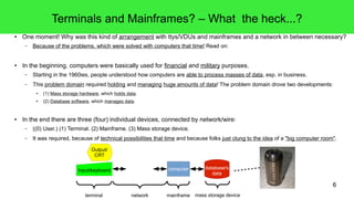 6
Terminals and Mainframes? – What the heck...?
● One moment! Why was this kind of arrangement with ttys/VDUs and mainframes and a network in between necessary?
– Because of the problems, which were solved with computers that time! Read on:
● In the beginning, computers were basically used for financial and military purposes.
– Starting in the 1960ies, people understood how computers are able to process masses of data, esp. in business.
– This problem domain required holding and managing huge amounts of data! The problem domain drove two developments:
● (1) Mass storage hardware, which holds data.
● (2) Database software, which manages data.
● In the end there are three (four) individual devices, connected by network/wire:
– ((0) User.) (1) Terminal. (2) Mainframe. (3) Mass storage device.
– It was required, because of technical possibilities that time and because folks just clung to the idea of a "big computer room".
Output/
CRT
Input/keyboard computer
terminal network mainframe
database's
data
mass storage device
 