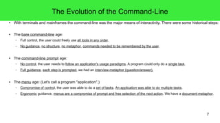 7
The Evolution of the Command-Line
● With terminals and mainframes the command-line was the major means of interactivity. There were some historical steps:
● The bare command-line age:
– Full control, the user could freely use all tools in any order.
– No guidance, no structure, no metaphor, commands needed to be remembered by the user.
● The command-line prompt age:
– No control, the user needs to follow an application's usage paradigms. A program could only do a single task.
– Full guidance, each step is prompted, we had an interview-metaphor (question/answer).
● The menu age: (Let's call a program "application".)
– Compromise of control, the user was able to do a set of tasks. An application was able to do multiple tasks.
– Ergonomic guidance, menus are a compromise of prompt and free selection of the next action. We have a document-metaphor.
 
