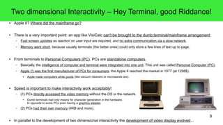 9
Two dimensional Interactivity – Hey Terminal, good Riddance!
● Apple II? Where did the mainframe go?
● There is a very important point: an app like VisiCalc can't be brought to the dumb terminal/mainframe arrangement:
– Fast screen updates as reaction on user input are required, and no extra communication via a slow network.
– Memory went short, because usually terminals (the better ones) could only store a few lines of text up to page.
● From terminals to Personal Computers (PC). PCs are standalone computers.
– Basically, the intelligence of computer and terminal were integrated into one unit. This unit was called Personal Computer (PC).
– Apple (!) was the first manufacturer of PCs for consumers: the Apple II reached the market in 1977 (at 1298$).
● Apple made computers white goods (like vacuum cleaners or microwaves are).
● Speed is important to make interactivity work acceptably!
– (1) PCs directly accessed the video memory without the OS or the network.
● Dumb terminals had only means for character generation in the hardware.
In opposite to some PCs even having a graphics adapter.
– (2) PCs had their own memory (4KB and more).
● In parallel to the development of two dimensional interactivity the development of video display evolved...
 