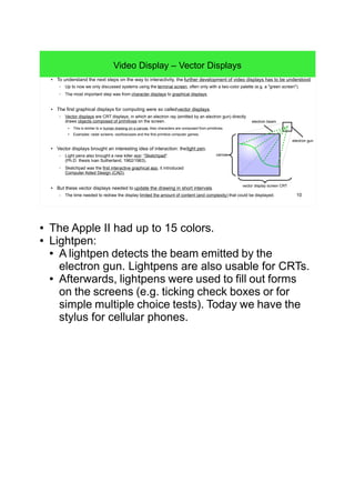 10
Video Display – Vector Displays
● To understand the next steps on the way to interactivity, the further development of video displays has to be understood.
– Up to now we only discussed systems using the terminal screen, often only with a two-color palette (e.g. a "green screen").
– The most important step was from character displays to graphical displays.
● The first graphical displays for computing were so called vector displays.
– Vector displays are CRT displays, in which an electron ray (emitted by an electron gun) directly
draws objects composed of primitives on the screen.
● This is similar to a human drawing on a canvas. Also characters are composed from primitives.
●
Examples: radar screens, oszilloscopes and the first primitive computer games.
● Vector displays brought an interesting idea of interaction: thelight pen.
– Light pens also brought a new killer app: "Sketchpad"
(Ph.D. thesis Ivan Sutherland, 1962/1963).
– Sketchpad was the first interactive graphical app, it introduced
Computer Aided Design (CAD).
● But these vector displays needed to update the drawing in short intervals.
– The time needed to redraw the display limited the amount of content (and complexity) that could be displayed.
canvas
electron gun
vector display screen CRT
electron beam
● The Apple II had up to 15 colors.
● Lightpen:
● A lightpen detects the beam emitted by the
electron gun. Lightpens are also usable for CRTs.
● Afterwards, lightpens were used to fill out forms
on the screens (e.g. ticking check boxes or for
simple multiple choice tests). Today we have the
stylus for cellular phones.
 
