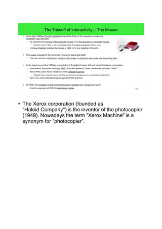 15
The Takeoff of Interactivity – The Mouse
● In the late 1960ies Doug Engelbart showed the fruits of his research concerning
computer input devices.
– He presented the concept of the computer mouse in the first real demo in computer industry.
● His demo, held on 1968-12-09, is sometimes called "The mother of all demos" (Steven Levy).
– => Doug Engelbart invented the mouse in 1968, but it was forgotten afterwards.
● The usage concept of the computer mouse is "point and click".
– The user controls a virtual input pointer on the screen by rolling the real mouse over the writing desk.
● In the beginning of the 1970ies, some folks of Engelbart's team left and joined theXerox corporation.
– More exactly, they joined the Xerox PARC (Palo Alto Research Center, sometimes just called "PARC").
– Xerox PARC drove Xerox' initiative to enter computer business.
●
Originally Xerox produced devices for office and document management (e.g. photocopiers and printers).
– Many more early interested engineers joined PARC that time.
● At PARC the problem of the computer-human interface was recognized soon!
– It led the engineers at PARC to revolutionary ideas...
● The Xerox corporation (founded as
"Haloid Company") is the inventor of the photocopier
(1949). Nowadays the term "Xerox Machine" is a
synonym for "photocopier".
 