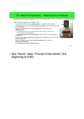 16
The Takeoff of Interactivity – Graphical User Interfaces
● Affordable raster CRTs became available. The result was the Xerox Alto (1972/73), a computer with revolutionary features.
● Xerox' revolutionary ideas in user interfaces – Part I:
– A high resolution CRT 606 x 808 in portrait orientation (i.e. shaped like a sheet of paper).
– The content of the main screen was laid out like a real writing desk. Hence, the main screen was
just called "desktop".
– Applications on the desktop ran in so called windows and could be controlled via
graphical elements.
●
These graphical elements were called controls: textfields, buttons, checkboxes, icons and menus.
● The user interface goes beyond bare text!
– I.e. multiple applications could run simultaneously on the same screen! This was a significant
improvement!
– The user used a mouse to interact with the controls. Xerox remembered, reused and improved
Engelbart's ideas here.
– Such a rich interface was then called Graphical User Interface (GUI) in opposite to
Console User Interface (CUI).
– => The Xerox Alto was the first computer with a GUI.
● See "Xerox" video "Triumph of the Nerds" (3/3,
beginning at 5:50).
● The word "control" is a general term, in Java those
are called "components", in many unioxid
environments those are called "widgets".
 