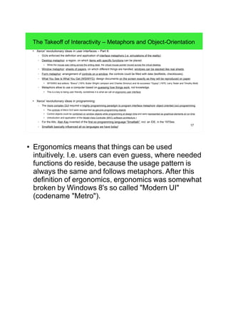 17
The Takeoff of Interactivity – Metaphors and Object-Orientation
● Xerox' revolutionary ideas in user interfaces – Part II:
– GUIs enforced the definition and application of interface metaphors (i.e. simulations of the reality):
– Desktop metaphor: a region, on which items with specific functions can be placed.
● While the mouse was rolling across the writing desk, the virtual mouse pointer moved across the virtual desktop.
– Window metaphor: sheets of papers, on which different things are handled, windows can be stacked like real sheets.
– Form metaphor: arrangement of controls on a window, the controls could be filled with data (textfields, checkboxes).
– What You See Is What You Get (WSIWYG): design documents on the screen exactly as they will be reproduced on paper.
●
WYSIWG text editors: "Bravo" (1974, Butler Wright Lampson and Charles Simonyi) and its successor "Gypsy" (1975, Larry Tesler and Timothy Mott)
– Metaphors allow to use a computer based on guessing how things work, not knowledge.
●
This is a key to being user friendly, sometimes it is what we call an ergonomic user interface.
● Xerox' revolutionary ideas in programming:
– The more complex GUI required a mighty programming paradigm to program interface metaphors: object oriented (oo) programming.
●
The controls of Alto's GUI were represented as genuine programming objects.
● Control objects could be combined on window objects while programming at design time and were represented as graphical elements at run time.
● (Introduction and application of the Model-View-Controller (MVC) software architecture.)
– For the Alto, Alan Kay invented of the first oo programming language "Smalltalk", incl. an IDE, in the 1970ies.
– Smalltalk basically influenced all oo languages we have today!
● Ergonomics means that things can be used
intuitively. I.e. users can even guess, where needed
functions do reside, because the usage pattern is
always the same and follows metaphors. After this
definition of ergonomics, ergonomics was somewhat
broken by Windows 8's so called "Modern UI"
(codename "Metro").
 