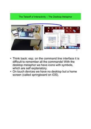 18
The Takeoff of Interactivity – The Desktop Metaphor
● Think back: esp. on the command line interface it is
difficult to remember all the commands! With the
desktop metaphor we have icons with symbols,
which are self explanatory.
● On touch devices we have no desktop but a home
screen (called springboard on iOS).
 