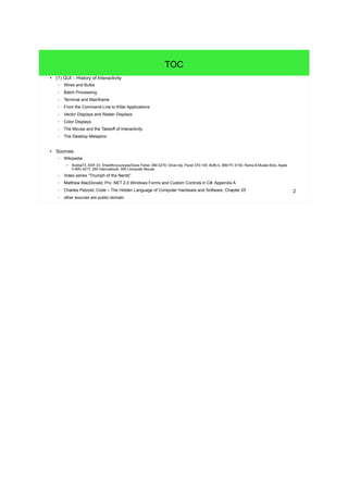 2
TOC
● (1) GUI – History of Interactivity
– Wires and Bulbs
– Batch Processing
– Terminal and Mainframe
– From the Command-Line to Killer Applications
– Vector Displays and Raster Displays
– Color Displays
– The Mouse and the Takeoff of Interactivity
– The Desktop Metaphor
● Sources:
– Wikipedia:
●
Bubba73, ASR 33; Shieldforyoureyes/Dave Fisher, BM-3279; Oliver.obj, Panel 370-145; Boffy b, IBM PC 5150; Rama & Musée Bolo, Apple
II-IMG 4217; SRI International, SRI Computer Mouse
– Video series "Triumph of the Nerds"
– Matthew MacDonald, Pro .NET 2.0 Windows Forms and Custom Controls in C#, Appendix A
– Charles Petzold, Code – The Hidden Language of Computer Hardware and Software, Chapter 25
– other sources are public domain
 