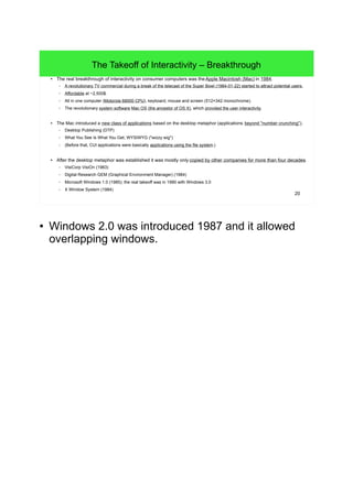 20
The Takeoff of Interactivity – Breakthrough
● The real breakthrough of interactivity on consumer computers was theApple Macintosh (Mac) in 1984.
– A revolutionary TV commercial during a break of the telecast of the Super Bowl (1984-01-22) started to attract potential users.
– Affordable at ~2,500$.
– All in one computer (Motorola 68000 CPU), keyboard, mouse and screen (512×342 monochrome).
– The revolutionary system software Mac OS (the ancestor of OS X), which provided the user interactivity.
● The Mac introduced a new class of applications based on the desktop metaphor (applications beyond "number crunching").
– Desktop Publishing (DTP)
– What You See Is What You Get, WYSIWYG ("wizzy wig")
– (Before that, CUI applications were basically applications using the file system.)
● After the desktop metaphor was established it was mostly only copied by other companies for more than four decades.
– VisiCorp VisiOn (1983)
– Digital Research GEM (Graphical Environment Manager) (1984)
– Microsoft Windows 1.0 (1985); the real takeoff was in 1990 with Windows 3.0
– X Window System (1984)
● The keyboard of the Macintosh in 1984 didn't even
have arrow keys! - Obviously Apple's engineers
thought that all users will prefer the mouse. And it
took until the 1990ies, when Apple applied the
"inverted-T" layout of the arrow keys.
● Windows 2.0 was introduced 1987 and it allowed
overlapping windows.
 