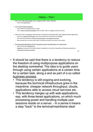 22
History – Part I
● Users were white collar workers. Input: plugging cables; output: lightbulbs.
– Users were programmers!
● Users applied batch processing.
– Users needn't to be programmers any longer!
– Input: a batch of punched cards/tapes (code and data); output on a printer (continuous printing).
● Users sat in front of a terminal. A terminal was one device for input/output (tty), later separate devices (glass ttys).
– Users had a session with mainframe, which was controlled from the terminal via a network!
– One dimensional interactivity: line-by-line communication, one program for one task.
– Bare command-line: full control, less comfort. Command-line prompt: less control, some comfort.
● Two dimensional applications allowed moving the cursor in two dimensions and using menus.
– Users worked with a standalone PC.
– Metaphors (simulations of the reality) emerged in applications: document and spreadsheet. Multipurpose applications.
– Compromise of control and comfort.
● It should be said that there is a tendency to reduce
the freedom of using multipurpose applications on
the desktop somewhat. The idea is to guide users
through using certain applications at a certain time
for a certain task, along a and as part of a so called
business process.
● This tendency is still ongoing and evolving,
because the technical infrastructure grew in the
meantime: cheaper network throughput, clouds,
applications able to access cloud services etc.
● This tendency merges up with web-applications,
esp. with three-tiered applications, on which much
processing power and handling multiple user
sessions reside on a server. - In a sense it means
a step "back" to the terminal/mainframe idea!
 