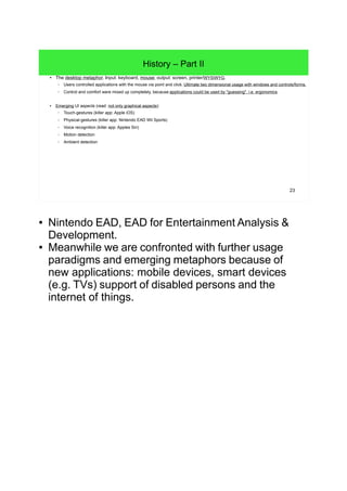 23
History – Part II
● The desktop metaphor. Input: keyboard, mouse; output: screen, printer/WYSIWYG.
– Users controlled applications with the mouse via point and click. Ultimate two dimensional usage with windows and controls/forms.
– Control and comfort were mixed up completely, because applications could be used by "guessing", i.e. ergonomics.
● Emerging UI aspects (read: not only graphical aspects):
– Touch-gestures (killer app: Apple iOS)
– Haptic feedback (Apple's Force Touch Trackpad)
– Physical-gestures (killer app: Nintendo EAD Wii Sports)
– Voice recognition (killer app: Apple's Siri)
– Motion detection
– Ambient detection
● Nintendo EAD, EAD for Entertainment Analysis &
Development.
● Meanwhile we are confronted with further usage
paradigms and emerging metaphors because of
new applications: mobile devices, smart devices
(e.g. TVs) support of disabled persons and the
internet of things.
 