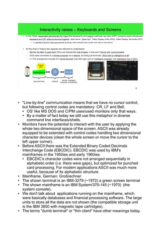 5
Interactivity raises – Keyboards and Screens
● In the 70ies, separated peripherals for input (the keyboard) and output (cathode ray tube (CRT) screens) were introduced.
– Keyboard and CRT acted as terminal together, other terms: "glass ttys", Video Display Units (VDU), Video Display Terminals (VDT).
●
In opposite to the term "hard-copy terminal" for the tty, which basically was a printer more than an input device.
● At this time in history two aspects are relevant to understand:
– Still the "tty-idea" is used here! VDUs just represented rolls of paper, it was just a "line by line" communication.
– VDUs were connected to a remote computer via a network. As being just terminals, VDUs had no intelligence at all!
– => This arrangement consists of a "dumb terminal" (has little logic) and an "intelligent computer", the mainframe (has a CPU).
Output/
CRT
Input/keyboard computer
dump terminal network
remote, intelligent
computer (mainframe)
● "Line-by-line" communication means that we have no cursor control,
but following control codes are mandatory: CR, LF and Bell.
● OS' like MS DOS and C/PM uses/used monitors only that ways.
● By a matter of fact today we still use this metaphor in diverse
command line interfaces/shells.
● Monitors have the potential to interact with the user by applying the
whole two dimensional space of the screen. ASCII was already
equipped to be extended with control codes handling two dimensional
character devices (clean the whole screen or move the cursor to the
left upper corner).
● Before ASCII there was the Extended Binary Coded Decimals
Interchange Code (EBCDIC). EBCDIC was used by IBM's
mainframes in the 1950ies and early 1960ies.
● EBCDIC's character codes were not arranged sequentially in
alphabetic order (i.e. there were gaps), but optimized for punched
card processing. For modern applications ASCII was much more
useful, because of its alphabetic structure.
● Mainframe, German: Großrechner
● The shown terminal is an IBM-3279 (~1972) a green screen terminal
● The shown mainframe is an IBM System/370-145 (~1970) (the
system console).
● We don't talk about applications running on the mainframe, which
were basically databases and financial processing software. The large
units to store all the data are not shown (the compatible storage unit
is the IBM 3850 with magnetic tape cartridges).
● The terms "dumb terminal" or "thin client" have other meanings today.
 