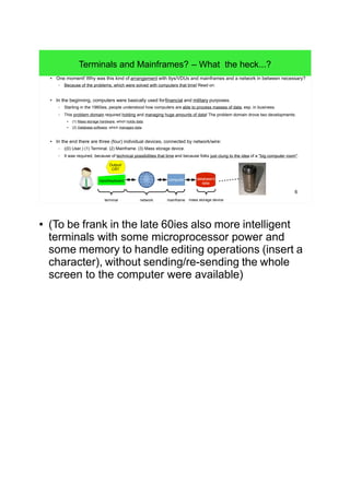 6
Terminals and Mainframes? – What the heck...?
● One moment! Why was this kind of arrangement with ttys/VDUs and mainframes and a network in between necessary?
– Because of the problems, which were solved with computers that time! Read on:
● In the beginning, computers were basically used for financial and military purposes.
– Starting in the 1960ies, people understood how computers are able to process masses of data, esp. in business.
– This problem domain required holding and managing huge amounts of data! The problem domain drove two developments:
● (1) Mass storage hardware, which holds data.
● (2) Database software, which manages data.
● In the end there are three (four) individual devices, connected by network/wire:
– ((0) User.) (1) Terminal. (2) Mainframe. (3) Mass storage device.
– It was required, because of technical possibilities that time and because folks just clung to the idea of a "big computer room".
Output/
CRT
Input/keyboard computer
terminal network mainframe
database's
data
mass storage device
● (To be frank in the late 60ies also more intelligent
terminals with some microprocessor power and
some memory to handle editing operations (insert a
character), without sending/re-sending the whole
screen to the computer were available)
 