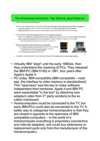 9
Two dimensional Interactivity – Hey Terminal, good Riddance!
● Apple II? Where did the mainframe go?
● There is a very important point: an app like VisiCalc can't be brought to the dumb terminal/mainframe arrangement:
– Fast screen updates as reaction on user input are required, and no extra communication via a slow network.
– Memory went short, because usually terminals (the better ones) could only store a few lines of text up to page.
● From terminals to Personal Computers (PC). PCs are standalone computers.
– Basically, the intelligence of computer and terminal were integrated into one unit. This unit was called Personal Computer (PC).
– Apple (!) was the first manufacturer of PCs for consumers: the Apple II reached the market in 1977 (at 1298$).
●
Apple made computers white goods (like vacuum cleaners or microwaves are).
● Speed is important to make interactivity work acceptably!
– (1) PCs directly accessed the video memory without the OS or the network.
● Dumb terminals had only means for character generation in the hardware.
In opposite to some PCs even having a graphics adapter.
– (2) PCs had their own memory (4KB and more).
● In parallel to the development of two dimensional interactivity thedevelopment of video display evolved...
● Virtually IBM "slept" until the early 1980ies, then
they understand the meaning of PCs. They released
the IBM-PC (IBM 5150) in 1981, four years after
Apple's Apple II.
● PC today: IBM-compatible (IBM compatible – read:
esp. the interface to video memory is standardized)
This "openness" was the key to make software
independent from hardware. Apple II and IBM PC
were expandable "in the box" by attaching new
adapters (also from 3rd
party vendors) to the so
called mainboard.
● Homecomputers could be connected to the TV, but
early IBM-PCs could also be connected to the TV. A
better way to categorize homecomputers is that they
are closed in opposite to the openness of IBM
compatible computers. - In the world of a
homecomputer everything is proprietary (connectors
and internal adapters, one could buy extensions or
replacement parts only from the manufacturer of the
homecomputer).
 