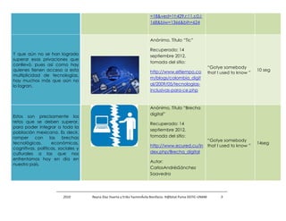 =18&ved=1t:429,r:11,s:0,i:
                                                                        168&biw=1366&bih=624



                                                                        Anónimo, Título “Tic”

                                                                        Recuperado: 14
Y que aún no se han logrado                                             septiembre 2012,
superar esas privaciones que
                                                                        tomada del sitio:
conllevó, pues así como hay
                                                                                                               “Gotye somebody
quienes tienen acceso a esta                                            http://www.eltiempo.co                                         10 seg
                                                                                                               that I used to know ”
multiplicidad de tecnologías,
                                                                        m/blogs/colombia_digit
hay muchos más que aún no
lo logran.                                                              al/2009/05/tecnologias-
                                                                        inclusivas-para-ce.php



                                                                        Anónimo, Título “Brecha
                                                                        digital”
Estos son precisamente los
retos que se deben superar,                                             Recuperado: 14
para poder integrar a toda la
                                                                        septiembre 2012,
población mexicana. Es decir,
romper con las brechas                                                  tomada del sitio:
                                                                                                               “Gotye somebody
tecnológicas,      económicas,                                                                                                         14seg
                                                                        http://www.ecured.cu/in                that I used to know ”
cognitivas, políticas, sociales y
culturales a las que nos                                                dex.php/Brecha_digital
enfrentamos hoy en día en
                                                                        Autor:
nuestro país.
                                                                        CarlosAndrésSánchez
                                                                        Saavedra




                         2010       Reyna Díaz Huerta y Erika YazminÁvila Bonifacio. H@bitat Puma DGTIC-UNAM         5
 