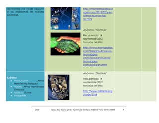 representa una vía de solución                                       http://mismemoriastics.bl
a los problemas de nuestra                                           ogspot.mx/2012/02/y-en-
sociedad.                                                            ultimas-que-son-las-
                                                                     tic.html



                                                                     Anónimo, “Sin título”

                                                                     Recuperado: 14
                                                                     septiembre 2012,
                                                                     tomada del sitio:

                                                                     http://www.monografias.
                                                                     com/trabajos64/nuevas-
                                                                     tecnologias-
                                                                     comunicacion/nuevas-
                                                                     tecnologias-
                                                                     comunicacion.shtml


                                                                     Anónimo, “Sin título”
Créditos                                                             Recuperado: 14
      Producción         Alma
                                                                     septiembre 2012,
      Hernández Enríquez
      Voces: Alma Hernández                                          tomada del sitio:
      Enríquez
                                                                     http://www.militante.org
      Música: Gotye
      Imágenes                                                       /node/1164




                      2010       Reyna Díaz Huerta y Erika YazminÁvila Bonifacio. H@bitat Puma DGTIC-UNAM   7
 