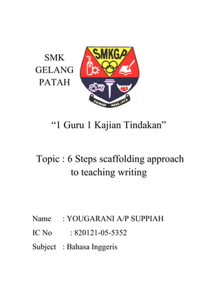 SMK
GELANG
PATAH
“1 Guru 1 Kajian Tindakan”
Topic : 6 Steps scaffolding approach
to teaching writing
Name : YOUGARANI A/P SUPPIAH
IC No : 820121-05-5352
Subject : Bahasa Inggeris
 