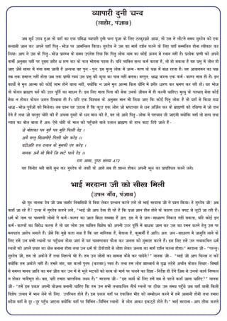 O;kikjh nquh pUn
                                                       (ykgkSj] iatkc)

          tc lw;Z mn; gqvk rks ogk¡ dk ,d izfl¼ O;kikjh nquh pUn iwtk ds fy, Bkdqj}kjs vk;k] rks ml us ykSVrs le; xq#nso dks ,d
lU;klh tku dj vius ;gk¡ fir`&Hkkst ij vkefUËr fd;kA xq#nso us ml dk ekxZ n'kZu djus ds fy, ogk¡ lEefyr gksuk Lohdkj dj
fy;kA vki us ml ds fir`&Hkkst izkjEHk ds le; mins'k fn;k fd fir` yksd uke dk dksbZ vyx ls LFkku ugha gSA izR;sd izk.kh dks vius
deksZa vuqlkj ;gha ij nwljk 'kjhj / kj.k dj ds Qy Hkksxuk iM+rk gSA ;fn O;fDr lR; deZ djrk gS] rks gks ldrk gS og izHkq esa yhu gks
tk, tSls lkxj esa xaxk lek tkrh gS vU;Fkk og iqu%&iqu% bl e`R;q yksd esa tUe&ej.k ds pØ esa ca/k jgrk gSA ;g vkokxeu dk pØ
rc rd lekIr ugha gksrk tc rd izk.kh Lo;a ml izHkq dh d`ik dk ikË ugha curkA oLrqr% Jk¼ djuk ,d deZ&dk.M ekË gh gSA bu
dk;ksZ ls e`r vkRek dks dksbZ ykHk gksus okyk ugha] D;ksafd u tkus e`r vkRek fdl ;kSfu esa 'kjhj /kj.k dj Hkze.k dj jgh gksA ;g Hkkst
rks dsoy czkã.k oxZ dh mnj iwfrZ dk lk/u gSA bl fy, ekrk firk dh lsok muds thou esa gh djuh pkfg,A e`R;q ds i'pkr~ lsok dksbZ
lsok u gksdj dsoy txr fn[kkok gh gSA ;fn ,d fo'okl ds vuqlkj eku Hkh fy;k tk, fd dksbZ fir` yksd gS rks ;gk¡ ls fd;k x;k
Jk¼&Hkkst iwoZtksa dks feysxkA rc iz'u ;g mBrk gS fd dqN ,d yksx tks Hkz"Vkpkj ls /u vftZr dj ds czkã.kksa dks nf{k.kk esa tks nku
nsrs gS rFkk tks oLrq,a pksjh dh gSa vFkok nwljksa ds /u eky dh gS] og rks vkxs fir`&yksd esa igpku yh tk,axh D;ksafd ogk¡ rks lR; rFkk
U;k; dk cksy ckyk gS vr% ,sls pksjh ds eky dks igq¡pkus okys nyky czkã.k ds gkFk dkV fn;s tkrs gSa&
          ts eksgkdk ?k# eqgS ?k# eqfg firjh nsb A
          vxS oLrq fl×kk.kh,s firjh pksj djsb AA
          o<hvfg gFk nyky ds eqlQh ,g djsb A
          ukud vxS lks feyS ft [kVs ?kkys nsb AA
                                               jkx vklk] i`"B la[;k 472
          ;g fouksn Hkjh ckrsa lqu dj xq#nso ds rdksZ ds vkxs lc gh 'kkUr gksdj viuh Hkwy dk izk;f'pr djus yxsA


                                        HkkbZ ejnkuk th dks lh[k feyh
                                                    (miy xk¡o] iatkc)
           Jh xq: ukud nso th tc ykgkSj fuokfl;ksa ls fonk ysdj izLFkku djus yxs rks HkkbZ ejnkuk th us iz'u fd;kA gs xq#nso th! vc
dgk¡ tk jgs gSa mÙkj esa xq#nso dgus yxs] ¶HkkbZ th vki ns[k gh jgs gS fd iztk Kku ghu gksus ds dkj.k Ny DiV ls ywVh tk jgh gSaA
/eZ ds uke ij ik[k.Mh yksxksa us deZ&dk.M dk tky fcNk j[[kkk gS vr% bl esa ls tu&lk/kj.k fudy ugha ldrk] ;fn dksbZ bu
deZ&dk.Mksa dk fojks/ djrk gS rks ;g yksx ml O;fDr fo'ks"k dks viuh mnj iw£r esa ck/d tku dj ml dk neu djus gsrq ml ij
eu?kMar vkjksi yxkrs gSaA tSls fd eq>s dgk x;k gS fd ;g ukfLrd gS] csrkyk gS] dqekxhZ gS vkfnA vr% tu&lk/kj.k es tkx`fr ykus ds
fy, gesa mu lHkh LFkkuksa ij igq¡puk gksxk tgka ls ;g ik[k.Mokn QSyk dj turk dks xqejkg djrs gSaA bl fy, gesa mu rFkkdfFkr /eZ
LFkyksa dks vius izpkj dk {ksË cukuk gksxk rFkk mu /eZ ds Bsdsnkjks ls yksgk ysdj turk dk ekxZ n'kZu djuk gksxkA¸ ejnkuk th&¶ijUrqA
xq#nso th] ge rks vdsys gSa rFkk fugRFks Hkh gSaA ge mu yksxksa dk lkeuk dSls dj ik;saxs¸ ukud th& ¶HkkbZ th vki fpUrk u djsa
D;ksafd ge vdsys ugha gaSA gekjs lax] og dÙkkZ iq#"k (djrkj) Lo;a gSA rFkk ge yksx 'kkLËkFkZ ls ;q¼ yM+sxs vFkkZr dsoy fopkj&foe'kZ
ls leLr ekuo tkfr dk eu thr dj mu esa ls Hkwys HkVdksa dks lR; ds ekxZ ij pyus dk fn'kk&funsZ'k gh nsaxs ftl ls muds dk;Z fu"Qy
u gksdj HkyhHkwr gksA cl] ;gh gekjk okLrfod y{; gSA¸ ejnkuk th&¶bl dk;Z ds fy, gesa lc ls igys dgk¡ tkuk pkfg,¸ ukud
th&¶gesa bl izdkj viuh ;kstuk cukuh pkfg, fd ge mu lHkh rFkkdfFkr rhFkZ LFkyksa ij Bhd ml le; igq¡ps tc ogk¡ ;kËh fdlh
fo'ks"k mRlo esa Hkkx ysus ds fy, mifLFkr gksrs gSaA bl izdkj ogk¡ ij ,dfËr HkhM+ dks lEcks/u djus esa gesa vklkuh gksxh rFkk gekjk
lans'k ogk¡ ls nwj&nwj igq¡p tk,xk D;ksafd ogk¡ ij fofHkau&fofHkau LFkkuksa ls yksx vkdj bdV~Bs gksrs gSA¸ HkkbZ ejnkuk&vki Bhd dgrs
 