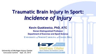 Traumatic Brain Injury In Sport:
Incidence of Injury
Kevin Guskiewicz, PhD, ATC
Kenan Distinguished Professor
Department of Exercise and Sport Science
UNIVERSITY of NORTH CAROLINA at CHAPEL HILL
University of Michigan Injury Center
Concussion Summit Sept. 24, 2015
 